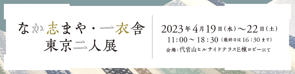 なか志まや・一衣舎 東京二人展 2023年4月19日（水）～22日（土）会場：代官山ヒルサイドテラスE棟ロビー